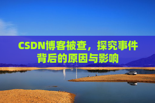 CSDN博客被查，探究事件背后的原因与影响